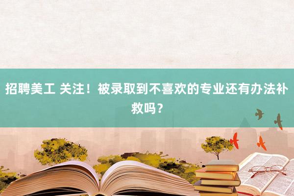 招聘美工 关注！被录取到不喜欢的专业还有办法补救吗？