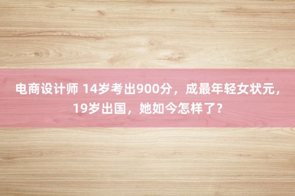 电商设计师 14岁考出900分，成最年轻女状元，19岁出国，她如今怎样了？