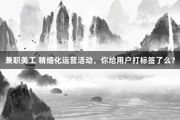 兼职美工 精细化运营活动，你给用户打标签了么？