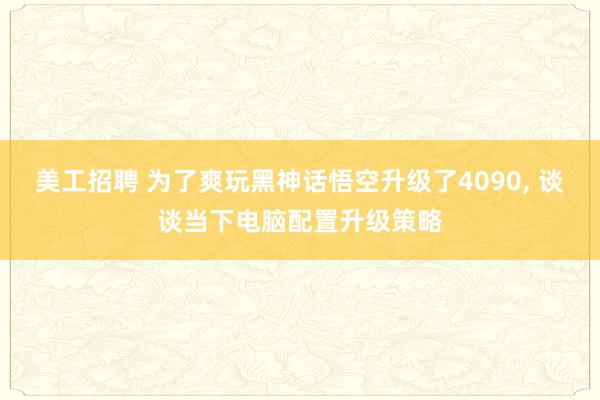 美工招聘 为了爽玩黑神话悟空升级了4090, 谈谈当下电脑配