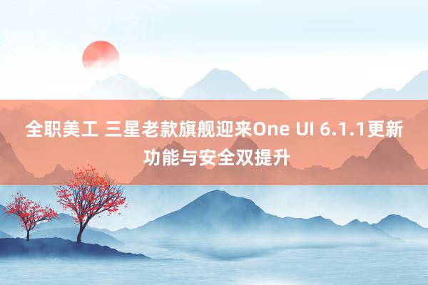 全职美工 三星老款旗舰迎来One UI 6.1.1更新 功能