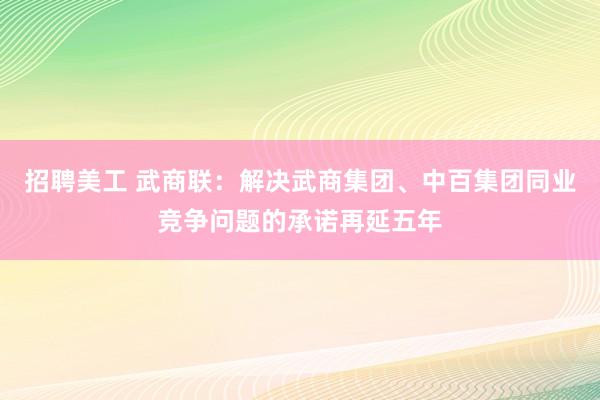 招聘美工 武商联：解决武商集团、中百集团同业竞争问题的承诺再延五年